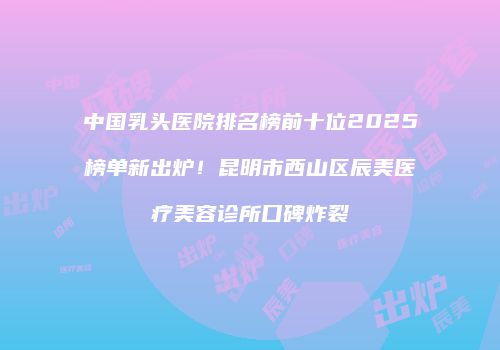 中国乳头医院排名榜前十位2025榜单新出炉！昆明市西山区辰美医疗美容诊所口碑炸裂