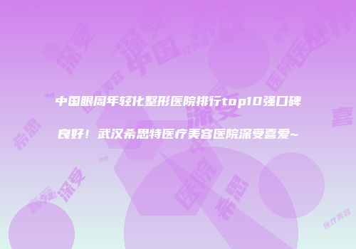 中国眼周年轻化整形医院排行top10强口碑良好！武汉希思特医疗美容医院深受喜爱~
