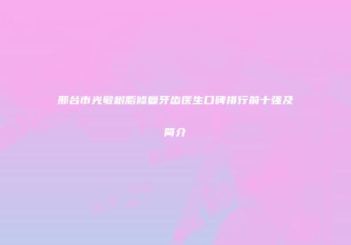 邢台市光敏树脂修复牙齿医生口碑排行前十强及简介