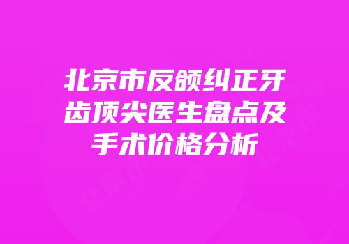 北京市反颌纠正牙齿顶尖医生盘点及手术价格分析