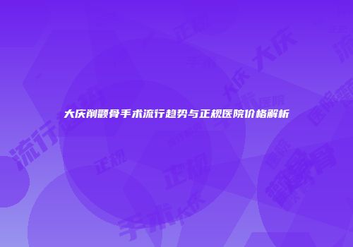 大庆削颧骨手术流行趋势与正规医院价格解析