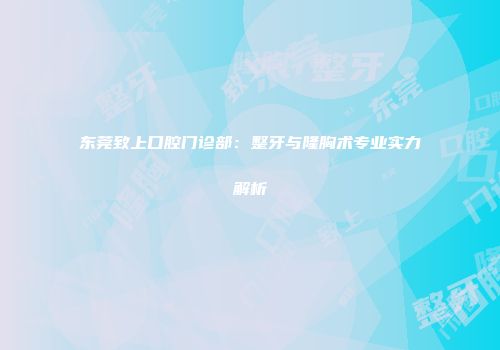 东莞致上口腔门诊部：整牙与隆胸术专业实力解析