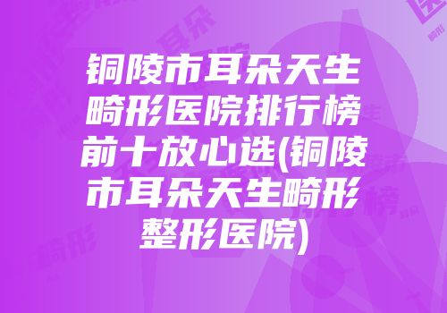铜陵市耳朵天生畸形医院排行榜前十放心选(铜陵市耳朵天生畸形整形医院)