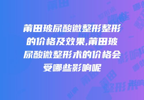 莆田玻尿酸微整形整形的价格及效果,莆田玻尿酸微整形术的价格会受哪些影响呢