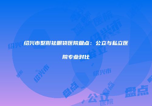绍兴市整形祛眼袋医院盘点：公立与私立医院专业对比