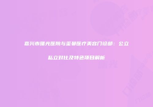 嘉兴市曙光医院与玺曼医疗美容门诊部：公立私立对比及特色项目解析