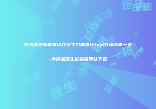 锦州市痘印痘坑治疗医生口碑排行top10强名单一览-孙溪饶医生价格如何往下看