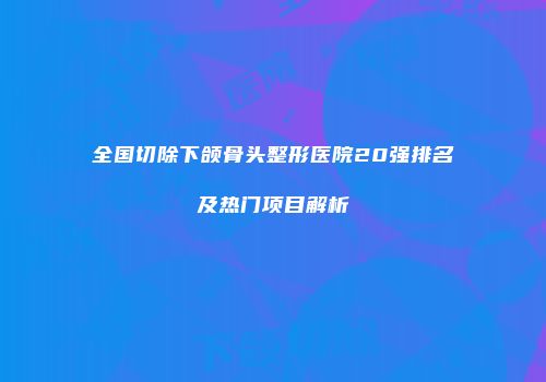 全国切除下颌骨头整形医院20强排名及热门项目解析