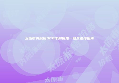 太原市内窥镜360丰胸价格一览及选择指南