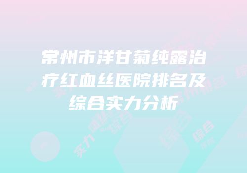 常州市洋甘菊纯露治疗红血丝医院排名及综合实力分析