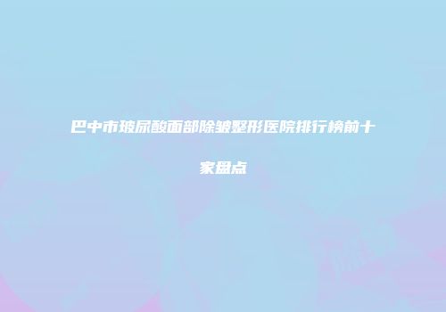 巴中市玻尿酸面部除皱整形医院排行榜前十家盘点