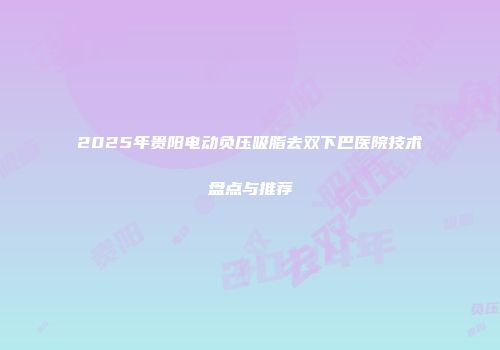 2025年贵阳电动负压吸脂去双下巴医院技术盘点与推荐