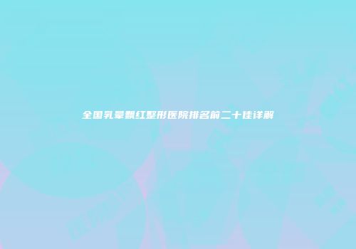 全国乳晕飘红整形医院排名前二十佳详解