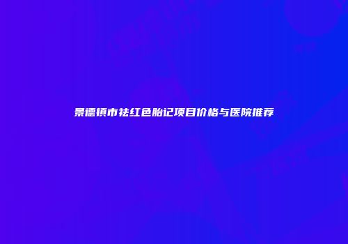 景德镇市祛红色胎记项目价格与医院推荐