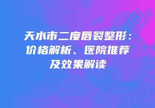 天水市二度唇裂整形：价格解析、医院推荐及效果解读