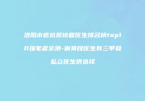 洛阳市痘坑擦修复医生排名榜top10强笔者亲测-谢景良医生有三甲和私立医生供选择