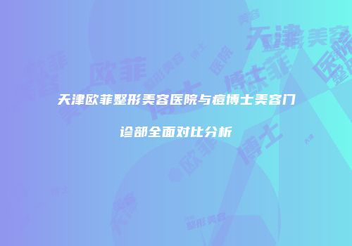 天津欧菲整形美容医院与痘博士美容门诊部全面对比分析