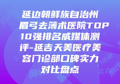 延边朝鲜族自治州眉弓去薄术医院TOP10强排名威媒体测评-延吉天美医疗美容门诊部口碑实力对比盘点