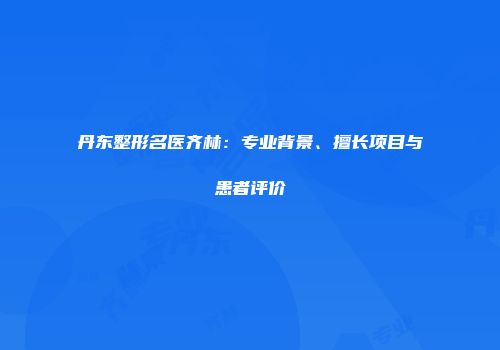 丹东整形名医齐林：专业背景、擅长项目与患者评价