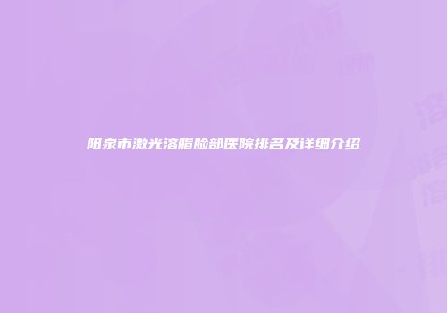 阳泉市激光溶脂脸部医院排名及详细介绍