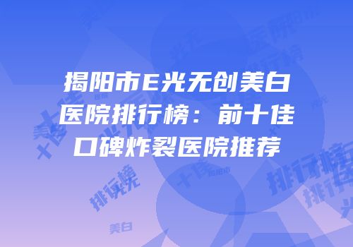 揭阳市E光无创美白医院排行榜：前十佳口碑炸裂医院推荐
