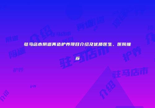 驻马店市阴道再造护养项目介绍及优质医生、医院推荐