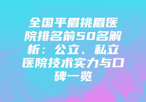 全国平眉挑眉医院排名前50名解析：公立、私立医院技术实力与口碑一览