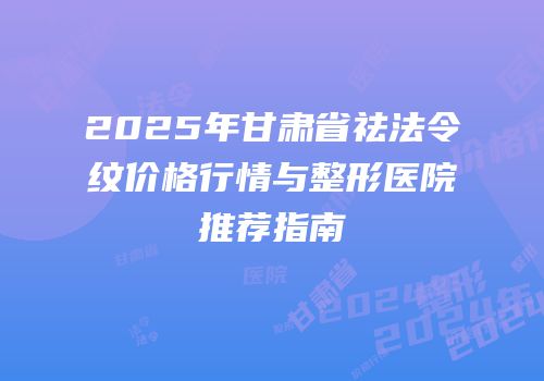 2025年甘肃省祛法令纹价格行情与整形医院推荐指南