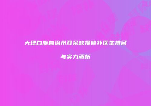 大理白族自治州耳朵缺损修补医生排名与实力解析
