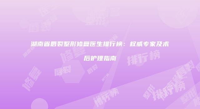 湖南省唇裂整形修复医生排行榜：权威专家及术后护理指南