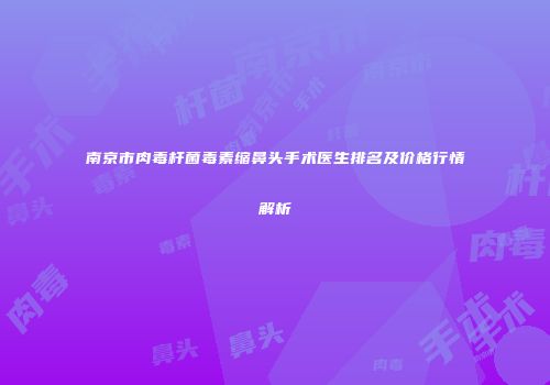 南京市肉毒杆菌毒素缩鼻头手术医生排名及价格行情解析
