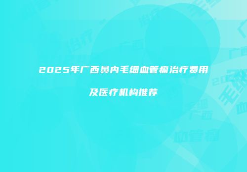 2025年广西鼻内毛细血管瘤治疗费用及医疗机构推荐