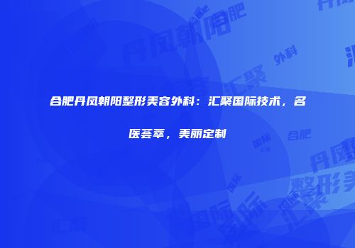 合肥丹凤朝阳整形美容外科：汇聚国际技术，名医荟萃，美丽定制