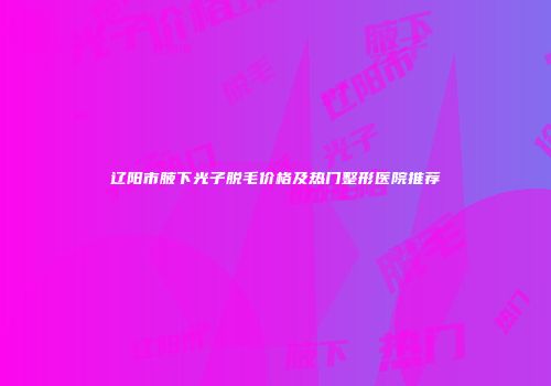辽阳市腋下光子脱毛价格及热门整形医院推荐