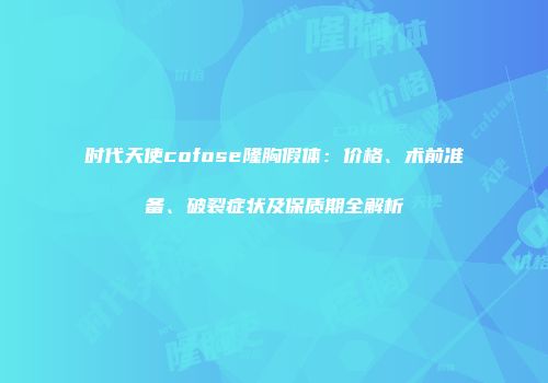 时代天使cofose隆胸假体：价格、术前准备、破裂症状及保质期全解析