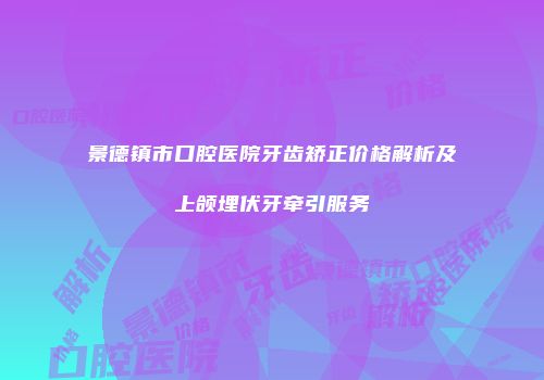 景德镇市口腔医院牙齿矫正价格解析及上颌埋伏牙牵引服务