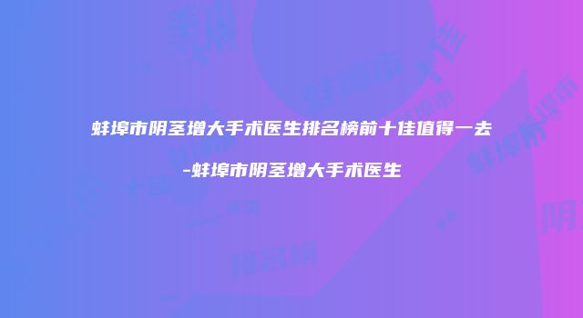 蚌埠市阴茎增大手术医生排名榜前十佳值得一去-蚌埠市阴茎增大手术医生