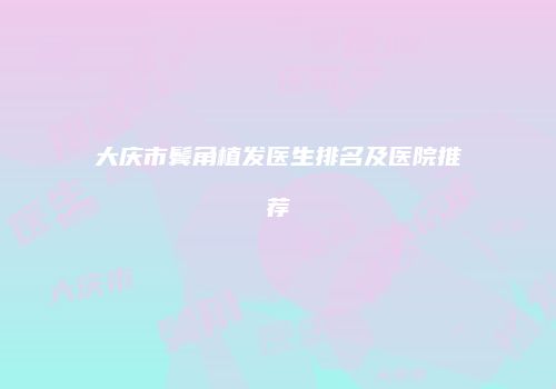 大庆市鬓角植发医生排名及医院推荐