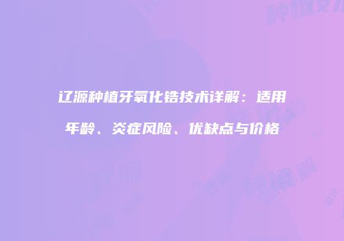 辽源种植牙氧化锆技术详解：适用年龄、炎症风险、优缺点与价格