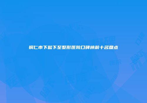 铜仁市下睑下至整形医院口碑榜前十名盘点
