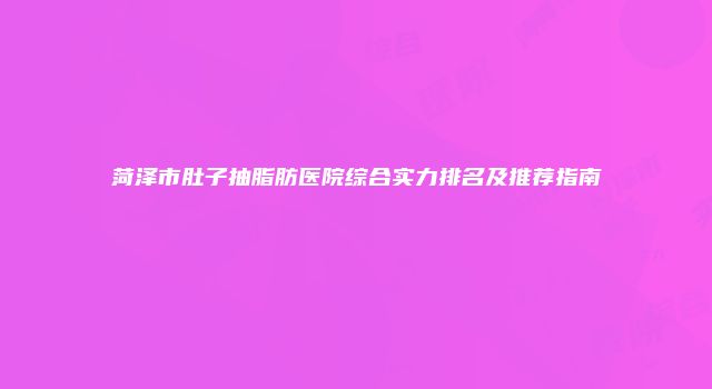 菏泽市肚子抽脂肪医院综合实力排名及推荐指南