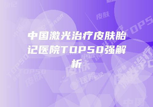中国激光治疗皮肤胎记医院TOP50强解析
