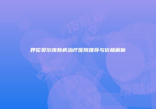 呼伦贝尔皮肤病治疗医院推荐与价格解析
