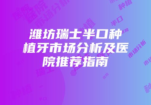 潍坊瑞士半口种植牙市场分析及医院推荐指南
