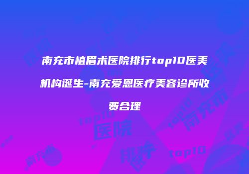 南充市植眉术医院排行top10医美机构诞生-南充爱恩医疗美容诊所收费合理