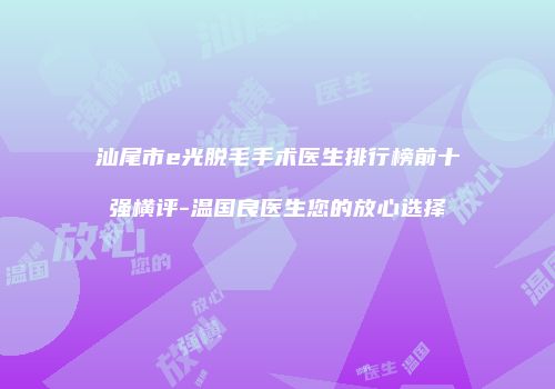 汕尾市e光脱毛手术医生排行榜前十强横评-温国良医生您的放心选择