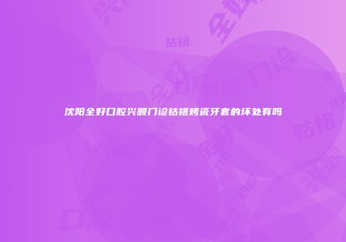 沈阳全好口腔兴顺门诊钴铬烤瓷牙套的坏处有吗