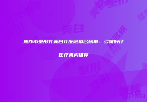 焦作市整形打美白针医院排名榜单：多家好评医疗机构推荐