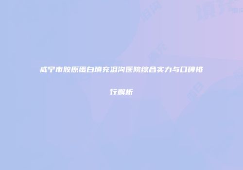 咸宁市胶原蛋白填充泪沟医院综合实力与口碑排行解析
