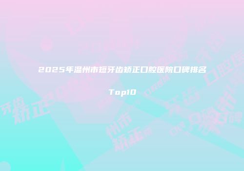 2025年温州市短牙齿矫正口腔医院口碑排名Top10
